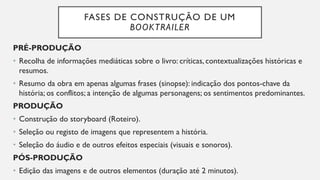 FASES DE CONSTRUÇÃO DE UM
BOOKTRAILER
PRÉ-PRODUÇÃO
• Recolha de informações mediáticas sobre o livro: críticas, contextualizações históricas e
resumos.
• Resumo da obra em apenas algumas frases (sinopse): indicação dos pontos-chave da
história; os conflitos; a intenção de algumas personagens; os sentimentos predominantes.
PRODUÇÃO
• Construção do storyboard (Roteiro).
• Seleção ou registo de imagens que representem a história.
• Seleção do áudio e de outros efeitos especiais (visuais e sonoros).
PÓS-PRODUÇÃO
• Edição das imagens e de outros elementos (duração até 2 minutos).
 