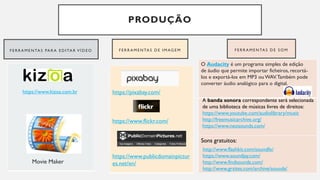 PRODUÇÃO
F E R R A M E N TA S PA R A E D I TA R V Í D E O F E R R A M E N TA S D E I M AG E M F E R R A M E N TA S D E S O M
https://pixabay.com/
https://www.flickr.com/
https://www.publicdomainpictur
es.net/en/
Sons gratuitos:
O Audacity é um programa simples de edição
de áudio que permite importar ficheiros, recortá-
los e exportá-los em MP3 ou WAV.Também pode
converter áudio analógico para o digital.
A banda sonora correspondente será selecionada
de uma biblioteca de músicas livres de direitos:
https://www.youtube.com/audiolibrary/music
http://freemusicarchive.org/
https://www.neosounds.com/
http://www.flashkit.com/soundfx/
https://www.soundjay.com/
http://www.findsounds.com/
http://www.grsites.com/archive/sounds/
https://www.kizoa.com.br
Movie Maker
 