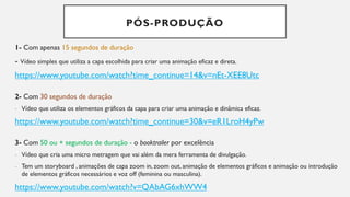 PÓS-PRODUÇÃO
1- Com apenas 15 segundos de duração
- Vídeo simples que utiliza a capa escolhida para criar uma animação eficaz e direta.
https://www.youtube.com/watch?time_continue=14&v=nEt-XEE8Utc
2- Com 30 segundos de duração
- Vídeo que utiliza os elementos gráficos da capa para criar uma animação e dinâmica eficaz.
https://www.youtube.com/watch?time_continue=30&v=eR1LroH4yPw
3- Com 50 ou + segundos de duração - o booktrailer por excelência
- Vídeo que cria uma micro metragem que vai além da mera ferramenta de divulgação.
- Tem um storyboard , animações de capa zoom in, zoom out, animação de elementos gráficos e animação ou introdução
de elementos gráficos necessários e voz off (feminina ou masculina).
https://www.youtube.com/watch?v=QAbAG6xhWW4
 