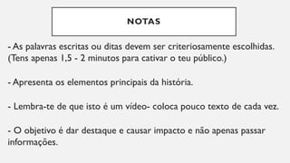 NOTAS
- As palavras escritas ou ditas devem ser criteriosamente escolhidas.
(Tens apenas 1,5 - 2 minutos para cativar o teu público.)
- Apresenta os elementos principais da história.
- Lembra-te de que isto é um vídeo- coloca pouco texto de cada vez.
- O objetivo é dar destaque e causar impacto e não apenas passar
informações.
 