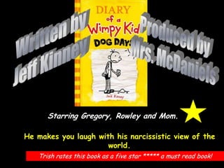 Written by Jeff Kinney Produced by Mrs. McDaniels Starring Gregory, Rowley and Mom. He makes you laugh with his narcissistic view of the world. Trish rates this book as a five star ***** a must read book! 