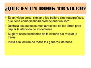 ¿QUÉ ES UN BOOK TRAILER?
● Es un vídeo corto, similar a los trailers cinematográficos,
que tiene como finalidad promocionar un libro.
● Destaca los aspectos más atractivos de los libros para
captar la atención de los lectores.
● Sugiere acontecimientos de la historia sin revelar la
trama.
● Incita a la lectura de todos los géneros literarios.
 