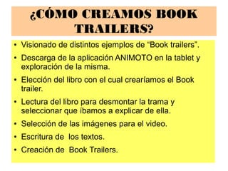 ¿CÓMO CREAMOS BOOK
TRAILERS?
● Visionado de distintos ejemplos de “Book trailers”.
● Descarga de la aplicación ANIMOTO en la tablet y
exploración de la misma.
● Elección del libro con el cual crearíamos el Book
trailer.
● Lectura del libro para desmontar la trama y
seleccionar que íbamos a explicar de ella.
● Selección de las imágenes para el video.
● Escritura de los textos.
● Creación de Book Trailers.
 