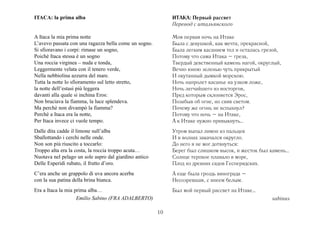ITACA: la prima alba                                        ИТАКА: Первый рассвет
                                                            Перевод с итальянского

A Itaca la mia prima notte                                  Моя первая ночь на Итаке
L’avevo passata con una ragazza bella come un sogno.        Была с девушкой, как мечта, прекрасной,
Si sfioravano i corpi: rimase un sogno,                     Была легким касанием тел и осталась грезой,
Poichè Itaca stessa è un sogno                              Потому что сама Итака – греза,
Una roccia virginea – nuda e tonda,                         Твердый девственный камень нагой, округлый,
Leggermente velata con il tenero verde,                     Вечно юною зеленью чуть прикрытый
Nella nebbiolina azzurra del mare.                          И окутанный дымкой морскою.
Tutta la notte lo sfioramento sul letto stretto,            Ночь напролет касанье на узком ложе,
la notte dell’estasi più leggera                            Ночь легчайшего из восторгов,
davanti alla quale si inchina Eros:                         Пред которым склоняется Эрос,
Non bruciava la fiamma, la luce splendeva.                  Позабыв об огне, но сияя светом.
Ma perchè non divampò la fiamma?                            Почему же огонь не вспыхнул?
Perchè a Itaca era la notte,                                Потому что ночь – на Итаке,
Per Itaca invece ci vuole tempo.                            А к Итаке нужно привыкнуть…
Dalle dita cadde il limone sull’alba                        Утром выпал лимон из пальцев
Sballottando i cerchi nelle onde.                           И в волнах закачался округло.
Non son più riuscito a toccarlo:                            До него я не мог дотянуться:
Troppo alta era la costa, la roccia troppo acuta…           Берег был слишком высок, и жесток был камень…
Nuotava nel pelago un sole aspro dal giardino antico        Солнце терпкое плавало в море,
Delle Esperidi rubato, il frutto d’oro.                     Плод из древних садов Гесперидских.
C’era anche un grappolo di uva ancora acerba                А еще была гроздь винограда –
con la sua patina della brina bianca.                       Несозревшая, с инеем белым.
Era a Itaca la mia prima alba…                              Был мой первый рассвет на Итаке…
                    Emilio Sabino (FRA ADALBERTO)                                                  sabinus

                                                       10
 