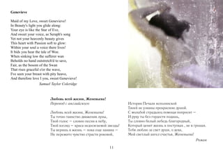 Genevieve

Maid of my Love, sweet Genevieve!
In Beauty's light you glide along:
Your eye is like the Star of Eve,
And sweet your voice, as Seraph's song
Yet not your heavenly beauty gives
This heart with Passion soft to glow:
Within your soul a voice there lives!
It bids you hear the tale of Woe.
When sinking low the sufferer wan
Beholds no hand outstretch'd to save,
Fair, as the bosom of the Swan
That rises graceful o'er the wave,
I've seen your breast with pity heave,
And therefore love I you, sweet Genevieve!
                    Samuel Taylor Coleridge



                         Любовь всей жизни, Женевьева!
                         Перевод с английского                      Истории Печали исполинской
                                                                    Твоей не узнаны прекрасною душой.
                         Любовь всей жизни, Женевьева!              С мольбой страдалец помощи попросит –
                         Ты точно таинство движения луны,           И руку ты без гордости подашь,
                         Твой голос – словно песни к небу,          Ты словно белый лебедь благородный,
                         Твой взгляд – краса недосягаемой звезды!   Который ценит жизнь в поступках , не в грошах.
                         Ты веришь в жизнь – пока еще наивна –      Тебя люблю за свет души, о дева,
                         Не пережито чувство страсти роковой,       Мой светлый ангел счастья, Женевьева!
                                                                                                           Роман

                                                           11
 