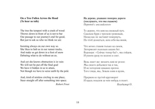 On a Tree Fallen Across the Road                       На дерево, упавшее поперек дороги
(To hear us talk)                                      (послушать, что мы скажем)
                                                       Перевод с английского

The tree the tempest with a crash of wood              То дерево, что нам на снежный путь
Throws down in front of us is not to bar               Свалила буря с треском громовым,
Our passage to our journey's end for good,             Назад нас не заставит повернуть,
But just to ask us who we think we are                 Но чтоб дознаться, кем себя мы мним,

Insisting always on our own way so.                    Что вечно ставим только на своем,
She likes to halt us in our runner tracks,             Затормозит полозьев наших бег.
And make us get down in a foot of snow                 Вздохнув: «Сейчас топор бы!», мы сойдем,
Debating what to do without an ax.                     И ухнем сразу по колено в снег.

And yet she knows obstruction is in vain:              Ведь знает же: мешать нам не резон:
We will not be put off the final goal                  Мы своего добьемся так и так,
We have it hidden in us to attain,                     И не потерпим никаких препон.
Not though we have to seize earth by the pole          Того гляди, мы, Землю взяв в кулак,

And, tired of aimless circling in one place,           Прервем ее пустой круговорот
Steer straight off after something into space.         И вдаль пошлем за чем-нибудь в полет.
                                   Robert Frost                                    Владимир О.




                                                  18
 