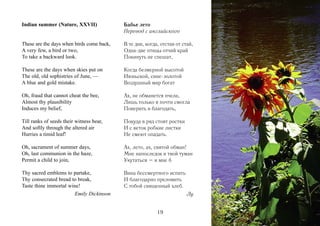 Indian summer (Nature, XXVII)              Бабье лето
                                           Перевод с английского

These are the days when birds come back,   В те дни, когда, отстав от стай,
A very few, a bird or two,                 Одна-две птицы отчий край
To take a backward look.                   Покинуть не спешат,

These are the days when skies put on       Когда безмерной высотой
The old, old sophistries of June, —        Июньской, сине-золотой
A blue and gold mistake.                   Воздушный мир богат

Oh, fraud that cannot cheat the bee,       Ах, не обманется пчела,
Almost thy plausibility                    Лишь только я почти смогла
Induces my belief,                         Поверить в благодать,

Till ranks of seeds their witness bear,    Покуда в ряд стоят ростки
And softly through the altered air         И с веток робкие листки
Hurries a timid leaf!                      Не смеют опадать.

Oh, sacrament of summer days,              Ах, лето, ах, святой обман!
Oh, last communion in the haze,            Мне напоследок в твой туман
Permit a child to join,                    Укутаться – и мне б

Thy sacred emblems to partake,             Вина бессмертного испить
Thy consecrated bread to break,            И благодарно преломить
Taste thine immortal wine!                 С тобой священный хлеб.
                        Emily Dickinson                                 Лу


                                                          19
 