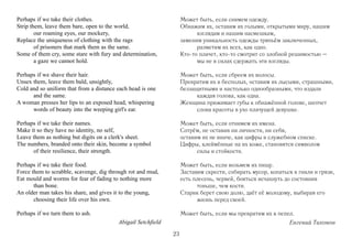 Perhaps if we take their clothes.                                  Может быть, если снимем одежду.
Strip them, leave them bare, open to the world,                    Обнажим их, оставим их голыми, открытыми миру, нашим
        our roaming eyes, our mockery,                                   взглядам и нашим насмешкам,
Replace the uniqueness of clothing with the rags                   заменим уникальность одежды тряпьём заключенных,
        of prisoners that mark them as the same.                         разметим их всех, как одно.
Some of them cry, some stare with fury and determination,          Кто-то плачет, кто-то смотрит со злобной решимостью –
        a gaze we cannot hold.                                           мы не в силах сдержать эти взгляды.

Perhaps if we shave their hair.                                    Может быть, если сбреем их волосы.
Unsex them, leave them bald, unsightly,                            Превратим их в бесполых, оставим их лысыми, страшными,
Cold and so uniform that from a distance each head is one          беззащитными и настолько однообразными, что издали
      and the same.                                                      каждая голова, как одна.
A woman presses her lips to an exposed head, whispering            Женщина прижимает губы к обнажённой голове, шепчет
      words of beauty into the weeping girl's ear.                       слова красоты в ухо плачущей девушке.

Perhaps if we take their names.                                    Может быть, если отнимем их имена.
Make it so they have no identity, no self,                         Сотрём, не оставив ни личности, ни себя,
Leave them as nothing but digits on a clerk's sheet.               оставим их не иначе, как цифры в служебном списке.
The numbers, branded onto their skin, become a symbol              Цифры, клеймённые на их коже, становятся символом
      of their resilience, their strength.                               силы и стойкости.

Perhaps if we take their food.                                     Может быть, если возьмем их пищу.
Force them to scrabble, scavenge, dig through rot and mud,         Заставим скрести, собирать мусор, копаться в гнили и грязи,
Eat mould and worms for fear of fading to nothing more             есть плесень, червей, бояться исчахнуть до состояния
       than bone.                                                        тоньше, чем кости.
An older man takes his share, and gives it to the young,           Старик берет свою долю, даёт её молодому, выбирая его
       choosing their life over his own.                                 жизнь перед своей.

Perhaps if we turn them to ash.                                    Может быть, если мы превратим их в пепел.
                                         Abigail Setchfield                                                 Евгений Тихонов
                                                              23
 