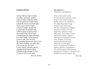 Symptom Recital                              Из анамнеза
                                             Перевод с английского

I do not like my state of mind;              Я не люблю себя такой:
I’m bitter, querulous, unkind.               Я стала резкой, вредной, злой.
I hate my legs, I hate my hands,             Я рук и ног своих стыжусь,
I do not yearn for lovelier lands.           Я мир увидеть не стремлюсь.
I dread the dawn’s recurrent light;          Я с ужасом рассвета жду;
I hate to go to bed at night.                Я через силу спать иду.
I snoot at simple, earnest folk.             На всех презрительно фырчу.
I cannot take the gentlest joke.             Я шуток слышать не хочу.
I find no peace in paint or type.            Приелись краски и стихи.
My world is but a lot of tripe.              Мой мир лишь ворох чепухи.
I’m disillusioned, empty-breasted.           Иллюзий напрочь лишена.
For what I think, I’d be arrested.           Преступных помыслов полна.
I am not sick, I am not well.                Я не здорова, не больна.
My quondam dreams are shot to hell.          Былым мечтаниям хана.
My soul is crushed, my spirit sore;          Душа растоптана моя;
I do not like me any more.                   Себе не нравлюсь больше я.
I cavil, quarrel, grumble, grouse.           Ворчу, ругаюсь, придираюсь
I ponder on the narrow house.                И в гроб вогнать себя пытаюсь.
I shudder at the thought of men….            Мужчины?! Только в страшном сне ...
I’m due to fall in love again.               Влюбиться срочно нужно мне.
                       Dorothy Parker                                   Лена Бу




                                        25
 