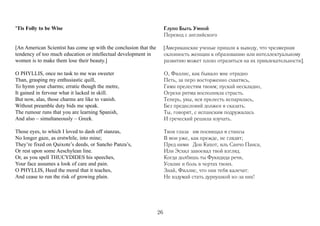 ’Tis Folly to be Wise                                                  Глупо Быть Умной
                                                                       Перевод с английского

[An American Scientist has come up with the conclusion that the        [Американские ученые пришли к выводу, что чрезмерная
tendency of too much education or intellectual development in          склонность женщин к образованию или интеллектуальному
women is to make them lose their beauty.]                              развитию может плохо отразиться на их привлекательности].

O PHYLLIS, once no task to me was sweeter                              О, Филлис, как бывало мне отрадно
Than, grasping my enthusiastic quill,                                  Петь, за перо восторженно схватясь,
To hymn your charms; erratic though the metre,                         Гимн прелестям твоим; пускай нескладно,
It gained in fervour what it lacked in skill.                          Огрехи ритма восполняла страсть.
But now, alas, those charms are like to vanish.                        Теперь, увы, вся прелесть испарилась,
Without preamble duty bids me speak.                                   Без предисловий должен я сказать.
The rumour runs that you are learning Spanish,                         Ты, говорят, с испанским подружилась
And also – simultaneously – Greek.                                     И греческий решила изучать.

Those eyes, to which I loved to dash off stanzas,                      Твои глаза им посвящал я стансы
No longer gaze, as erstwhile, into mine;                               В мои уже, как прежде, не глядят;
They’re fixed on Quixote’s deeds, or Sancho Panza’s,                   Пред ними Дон Кихот, иль Санчо Панса,
Or rest upon some Aeschylean line.                                     Или Эсхил завоевал твой взгляд.
Or, as you spell THUCYDIDES his speeches,                              Когда долбишь ты Фукидида речи,
Your face assumes a look of care and pain.                             Усилие и боль в чертах твоих.
O PHYLLIS, Heed the moral that it teaches,                             Знай, Филлис, что они тебя калечат:
And cease to run the risk of growing plain.                            Не вздумай стать дурнушкой из-за них!




                                                                  26
 