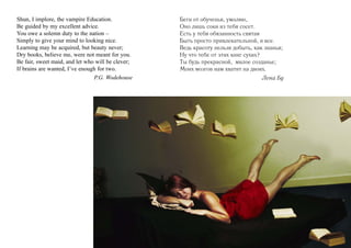 Shun, I implore, the vampire Education.            Беги от обученья, умоляю,
Be guided by my excellent advice.                  Оно лишь соки из тебя сосет.
You owe a solemn duty to the nation –              Есть у тебя обязанность святая
Simply to give your mind to looking nice.          Быть просто привлекательной, и все.
Learning may be acquired, but beauty never;        Ведь красоту нельзя добыть, как знанья;
Dry books, believe me, were not meant for you.     Ну что тебе от этих книг сухих?
Be fair, sweet maid, and let who will be clever;   Ты будь прекрасной, милое созданье;
If brains are wanted, I’ve enough for two.         Моих мозгов нам хватит на двоих.
                                P.G. Wodehouse                                    Лена Бу
 