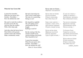 When the Year Grows Old                                             Когда зима все ближе...
                                                                    Перевод с английского

I cannot but remember             She had a look about her          Когда зима все ближе      О, как она глядела –
When the year grows old—          That I wish I could forget—       И ночи холодней,          Забуду ль наконец! –
October—November—                 The look of a scared thing        Я будто снова вижу,       Беспомощно, тревожно,
How she disliked the cold!        Sitting in a net!                 Как зябко было ей!        Как пойманный птенец.

She used to watch the swallows    Oh, beautiful at nightfall        Едва в окне заметит, –    Так весело снежинки,
Go down across the sky,           The soft spitting snow!           Стрижи к земле летят, –   Кружились ввечеру,
And turn from the window          And beautiful the bare            Она вздохнет украдкой     Раскачивались ветви
With a little sharp sigh.         boughs                            И прочь отводит взгляд.   Нагие на ветру, –
                                  Rubbing to and fro!
And often when the brown leaves                                     Когда листва сухая        А ей милее были
Were brittle on the ground,       But the roaring of the fire,      Шуршала под ногой         Горжетка на плечах,
And the wind in the chimney       And the warmth of fur,            И ветер заунывно          Да чайник раскаленный,
Made a melancholy sound,          And the boiling of the kettle     Гудел в трубе печной, –   Да треск огня в печах.
                                  Were beautiful to her!
                                                                                              Когда зима все ближе
                                  I cannot but remember                                       И ночи холодней,
                                  When the year grows old—                                    Я будто снова вижу,
                                  October—November—                                           Как зябко было ей.
                                  How she disliked the cold!                                          caballo_marino
                                       Edna St. Vincent Millay




                                                               29
 