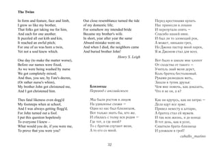 The Twins

In form and feature, face and limb,    Our close resemblance turned the tide     Перед крестинами купать
I grew so like my brother,             of my domestic life;                      Нас принесли в лохани
That folks got taking me for him,      For somehow my intended bride             И перепутали опять –
And each for one another.              Became my brother's wife.                 Спасибо нашей няне.
It puzzled all out kith and kin,       In short, year after year the same        И был ли то зловещий рок,
It reached an awful pitch;             Absurd mistake went on;                   А может, нянькин грех,
For one of us was born a twin,         And when I died, the neighbors came       Но Джона пастор мной нарек,
Yet not a soul knew which.             And buried brother John!                  Я ж Джоном стал для всех.
                                                                Henry S. Leigh
One day (to make the matter worse),                                              Вот было в школе мне хлопот
Before our names were fixed,                                                     От сходства от такого –
As we were being washed by nurse                                                 Учитель знай меня дерет,
We got completely mixed;                                                         Коль братец бестолковый.
And thus, you see, by Fate's decree,                                             Руками разводила мать,
(Or rather nurse's whim),                                                        Зашли в тупик друзья:
My brother John got christened me,         Близнецы                              Чем мне помочь, как доказать,
And I got christened him.                  Перевод с английского                 Что я не он, а я?

Thes fatal likeness even dogg'd            Мы были ростом и лицом                Как ни кручусь, как ни хитрю –
My footsteps when at school,               На удивленье схожи –                  Дела идут все хуже.
And I was always getting flogg'd,          Один из нас был близнецом,            Привел невесту к алтарю,
For John turned out a fool.                Вот только знать бы, кто же.          А братец стал ей мужем.
I put this question hopelessly             И сбилась с толку вся родня –         И так всю жизнь, и до конца:
To everyone I knew –                       Где тот, а где иной?                  В тот день, как я усоп,
What would you do, if you were me,         То с братом спутают меня,             Схватили брата-близнеца
To prove that you were you?                А то его со мной.                     И уложили в гроб!
                                                                                                caballo_marino

                                                       32
 