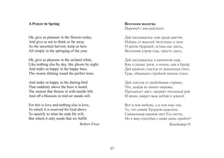 A Prayer in Spring                                     Весенняя молитва
                                                       Перевод с английского

Oh, give us pleasure in the flowers today;             Дай наслажденье нам среди цветов;
And give us not to think so far away                   Избавь от мыслей тягостных и снов
As the uncertain harvest; keep us here                 О жатве будущей; оставь нас днесь,
All simply in the springing of the year.               Весенним утром года, просто здесь.

Oh, give us pleasure in the orchard white,             Дай наслажденье в кипенном саду,
Like nothing else by day, like ghosts by night;        Как в сказке днем, а ночью, как в бреду;
And make us happy in the happy bees,                   Дай вдоволь счастья от довольных пчел,
The swarm dilating round the perfect trees.            Гудя, обвивших стройной вишни ствол.

And make us happy in the darting bird                  Дай счастья от разбойника-стрижа,
That suddenly above the bees is heard,                 Что, выйдя из лихого виража,
The meteor that thrusts in with needle bill,           Просыплет цвет, прорвет пчелиный рой
And off a blossom in mid air stands still.             И вновь замрет меж небом и землей.

For this is love and nothing else is love,             Вот в чем любовь, а в чем еще она,
To which it is reserved for God above                  Та, что самим Творцом наделена
To sanctify to what far ends He will,                  Священным правом свет Его нести,
But which it only needs that we fulfill.               Но в мир способна с нами лишь прийти?
                                   Robert Frost                                   Владимир О.




                                                  47
 