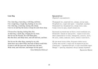 Lone Dog                                                             Бродячий пес
                                                                     Перевод с английского

I’m a lean dog, a keen dog, a wild dog, and lone;                    Поджарый пес, азартный пес, дикарь, всегда один,
I’m a rough dog, a tough dog, hunting on my own;                     Я грубый пес, и крут мой нрав – попробуй, подойди;
I’m a bad dog, a mad dog, teasing silly sheep;                       Я мерзкий тип, безумный пес, свожу овец с ума;
I love to sit and bay the moon, to keep fat souls from sleep.        Сижу и вою на луну, людей лишая сна.

I’ll never be a lap dog, licking dirty feet,                         Болонкой льстивой мне не быть в тени хозяйских ног,
A sleek dog, a meek dog, cringing for my meat,                       И миской с мясом не прельстить - хорош я или плох.
Not for me the fireside, the well-filled plate,                      Очаг домашний не по мне, обжорство, леность, лесть.
But shut door, and sharp stone, and cuff and kick, and hate.         Но цепь, замки, каменья, плеть, пинки и злая месть.

Not for me the other dogs, running by my side,                       Не для меня толпа собак, бегущих стайно вслед.
Some have run a short while, but none of them would bide.            Сейчас мне льстят, а через час их верности уж нет.
O mine is still the lone trail, the hard trail, the best,            А мой удел – кремнистый путь, я глух к мольбам сирен.
Wide wind, and wild stars, and hunger for the quest!                 Вокруг – простор, мерцанье звезд и жажда перемен!
                                     Irene Rutherford McLeod                                             Куликова Ирина




                                                                48
 