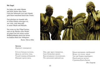 Die Engel

Sie haben alle müde Münde
und helle Seelen ohne Saum.
Und eine Sehnsucht (wie nach Sünde)
geht ihnen manchmal durch den Traum.

Fast gleichen sie einander alle;
in Gottes Gärten schweigen sie,
wie viele, viele Intervalle
in seiner Macht und Melodie.

Nur wenn sie ihre Flügel breiten,
sind sie die Wecker eines Winds:
als ginge Gott mit seinen weiten
Bildhauerhänden durch die Seiten
im dunklen Buch des Anbeginns.
                     Rainer Maria Rilke


            Ангелы
            Перевод с немецкого

            Уста их блеклы и усталы,      Они, друг друга отраженья,     Крыла расправив, пробуждают
            Душа их светится, тиха,       Свое безмолвие хранят,         Ветра, и те летят, звеня.
            Тоской томимы небывалой,      Как интервалы в песнопеньях,   Так сам Творец перебирает,
            Изведав горечи греха.         Что наполняют райский сад.     Рукой ваятеля листает
                                                                         Страницы Книги Бытия.
                                                                                             Нос Георгий
                                                 49
 