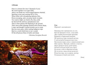 A Dream

Once in a dream (for once I dreamed of you)
We stood together in an open field;
Above our heads two swift-winged pigeons wheeled,
Sporting at ease and courting full in view.
When loftier still a broadening darkness flew,
Down-swooping, and a ravenous hawk revealed;
Too weak to fight, too fond to fly, they yield;
So farewell life and love and pleasures new.
Then as their plumes fell fluttering to the ground,
Their snow-white plumage flecked with crimson drops,       Сон
I wept, and thought I turned towards you to weep:          Перевод с английского
But you were gone; while rustling hedgerow tops
Bent in a wind which bore to me a sound                    Однажды мне привиделось во сне,
Of far-off piteous bleat of lambs and sheep.               Как мы бродили в поле, а над нами
                             Christina Georgina Rossetti   Два голубка беспечными крылами
                                                           Кружили в бирюзовой вышине.
                                                           Но налетела тьма голодной пастью,
                                                           С ней ястреба безжалостная тень;
                                                           Бессильны перед злом, в смертельный плен
                                                           Они сдались. Прощай, любовь и счастье.
                                                           Перо дрожало средь сухой травы,
                                                           Огнем на белом алый след горел,
                                                           В слезах к тебе я обратила взгляд,
                                                           Но ты исчез; лишь ветер шелестел
                                                           В пустом саду, где в шорохе листвы
                                                           Услышала я тихий плач ягнят.
                                                                                              Анна
 