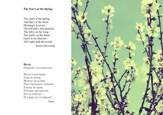 The Year's at the Spring


The year's at the spring,
And day's at the morn;
Morning's at seven;
The hill-side's dew-pearled;
The lark's on the wing;
The snail's on the thorn;
God's in his Heaven—
All's right with the world!
            Robert Browning




Весна
Перевод с английского

Весна в календаре,
Утро за окном,
Жемчуг на холмах
Росы прохладно-сладкой;
Улитка на траве,
Птенчик под крылом,
Бог на небесах –
И в мире все в порядке!
                     Анна
 