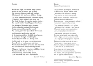 Aspens                                                     Осины
                                                           Перевод с английского

All day and night, save winter, every weather,             Над кузницей, трактиром, магазином
Above the inn, the smithy, and the shop,                   В любую пору, кроме зимних дней,
The aspens at the cross-roads talk together                На перекрестке шепчутся осины,
Of rain, until their last leaves fall from the top.        Пока листва не облетит с ветвей.
Out of the blacksmith`s cavern comes the ringing           Звон молота, подковы, наковальни
Of hammer, shoe, and anvil; out of the inn                 Доносится из грота кузнеца,
The clink, the hum, the roar, the random singing –         А из трактира – шум, напев случайный –
The sounds that for these fifty years have been.           Полвека те же звуки без конца.
The whisper of the aspens is not drowned                   Огни погаснут, стихнет гул и грохот,
And over lightless pane and footless road,                 На перекрестке смолкнет звук шагов.
Empty as sky, with every other sound                       Обычный шум не заглушает шёпот
Not ceasing, calls their ghosts from their abode,          Осин, зовущих духов из домов:
A silent smithy, a silent inn, nor fails                   Из кузницы, трактира, магазина
In the bare moonlight or the thick-furred gloom,           Во тьме кромешной или под луной,
In tempest or the night of nightingales,                   Чтоб в бурю или ночью соловьиной
To turn the cross-roads to a ghostly room.                 Стал перекресток призраков страной.
And it would be the same were no house near.               Здесь по-другому никогда не будет.
Over all sorts of weather, men, and times,                 На пустыре, в лесу, среди домов
Aspens must shake their leaves and men may hear            Дрожат листы, но их не слышат люди
But need not listen, more than to my rhymes.               И дела нет им до моих стихов.
Whatever wind blows, while they and I have leaves          Бушует ветер, и печаль осины
We cannot other than an aspen be                           Моих листов напоминает дрожь.
That ceaselessly, unreasonably grieves,                    Тот скажет, что для грусти нет причины,
Or so men think who like a different tree.                 Кто на другое дерево похож.
                                   Edward Thomas                                   Григорий Шувалов

                                                           Работа получила Приз зрительских симпатий
                                                      61   в номинации «Поэзия».
 