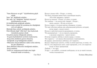 ”Sana ihtiyacım var gel! ” diyebilmekmiş güçlü       Когда я сказал тебе: «Уходи», я понял,
       olmak                                         Что быть сильным значит быть способным сказать:
Sana ”git” dediğimde anladım..                             «Я в тебе нуждаюсь, приди!»
Biri sana ”git” dediğinde ”kalmak istiyorum”         Когда ты сказала: «Уходи» и я ушел, я понял,
       diyebilmekmiş sevmek                          Что любовь – это когда тебе говорят: «Уходи»,
Git dediklerinde gittiğimde anladım..                      смочь сказать: «Я хочу остаться».
Sana sevgim şımarık bir çocukmuş her düştüğünde      Когда я вырос, и ты меня крепко обнимала, я понял,
       zırıl zırıl ağlayan                           Что для тебя моя любовь как взбалмошный ребенок, который,
Büyüyüp bana sımsıkı sarıldığında anladım..                когда падает, сильно плачет.
Özür dilemek değil ”affet beni” diye haykırmak       Когда я в действительности раскаивался, я понял,
       istemekmiş pişman olmak                       Что раскаиваться – это не просить прощения,
Gerçekten pişman olduğumda anladım..                       а желание закричать: «прости меня».
 Ve gurur kaybedenlerin acizlerin maskesiymiş        И когда я ощутил любовь в своем сердце, я понял,
 Sevgi dolu yüreklerin gururu olmazmış               Что гордость – это маска обессилевших и проигравших,
 Yüreğimde sevgi bulduğumda anladım..                В сердцах, наполненных любовью, нет гордости.
 Ölürcesine isteyen beklemez sadece umut edermiş     Когда я смертельно захотел, чтобы ты меня простила, я понял, что
       bir gün affedilmeyi                           Не тот, кто смертельно хочет, ждет прощения, а тот, кто надеется
 Beni affetmeni ölürcesine istediğimde anladım..           когда-то быть прощенным.
 Sevgi emekmiş                                       Любовь – это труд.
 Emek ise vazgeçmeyecek kadar ama özgür              А труд – это любить, оставляя свободным, но не до такой степени,
       bırakacak kadar sevmekmiş…                          чтобы отказываться.
                                         Can Yücel                                                 Svetlana Shkryabina




                                                         9
 