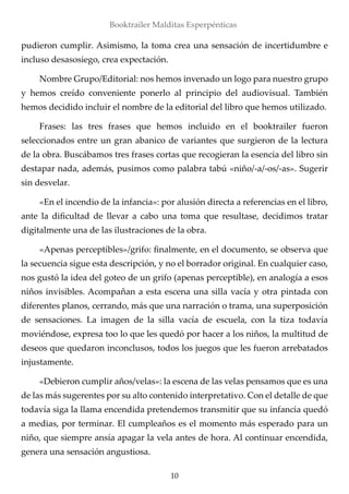 10
Booktrailer Malditas Esperpénticas
pudieron cumplir. Asimismo, la toma crea una sensación de incertidumbre e
incluso desasosiego, crea expectación.
Nombre Grupo/Editorial: nos hemos invenado un logo para nuestro grupo
y hemos creído conveniente ponerlo al principio del audiovisual. También
hemos decidido incluir el nombre de la editorial del libro que hemos utilizado.
Frases: las tres frases que hemos incluido en el booktrailer fueron
seleccionados entre un gran abanico de variantes que surgieron de la lectura
de la obra. Buscábamos tres frases cortas que recogieran la esencia del libro sin
destapar nada, además, pusimos como palabra tabú «niño/-a/-os/-as». Sugerir
sin desvelar.
«En el incendio de la infancia»: por alusión directa a referencias en el libro,
ante la dificultad de llevar a cabo una toma que resultase, decidimos tratar
digitalmente una de las ilustraciones de la obra.
«Apenas perceptibles»/grifo: finalmente, en el documento, se observa que
la secuencia sigue esta descripción, y no el borrador original. En cualquier caso,
nos gustó la idea del goteo de un grifo (apenas perceptible), en analogía a esos
niños invisibles. Acompañan a esta escena una silla vacía y otra pintada con
diferentes planos, cerrando, más que una narración o trama, una superposición
de sensaciones. La imagen de la silla vacía de escuela, con la tiza todavía
moviéndose, expresa too lo que les quedó por hacer a los niños, la multitud de
deseos que quedaron inconclusos, todos los juegos que les fueron arrebatados
injustamente.
«Debieron cumplir años/velas»: la escena de las velas pensamos que es una
de las más sugerentes por su alto contenido interpretativo. Con el detalle de que
todavía siga la llama encendida pretendemos transmitir que su infancia quedó
a medias, por terminar. El cumpleaños es el momento más esperado para un
niño, que siempre ansía apagar la vela antes de hora. Al continuar encendida,
genera una sensación angustiosa.
 