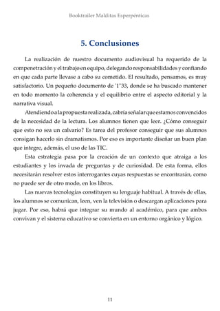 11
Booktrailer Malditas Esperpénticas
5. Conclusiones
La realización de nuestro documento audiovisual ha requerido de la
compenetración y el trabajo en equipo, delegando responsabilidades y confiando
en que cada parte llevase a cabo su cometido. El resultado, pensamos, es muy
satisfactorio. Un pequeño documento de '1''33, donde se ha buscado mantener
en todo momento la coherencia y el equilibrio entre el aspecto editorial y la
narrativa visual.
Atendiendoalapropuestarealizada,cabríaseñalarqueestamosconvencidos
de la necesidad de la lectura. Los alumnos tienen que leer. ¿Cómo conseguir
que esto no sea un calvario? Es tarea del profesor conseguir que sus alumnos
consigan hacerlo sin dramatismos. Por eso es importante diseñar un buen plan
que integre, además, el uso de las TIC.
Esta estrategia pasa por la creación de un contexto que atraiga a los
estudiantes y los invada de preguntas y de curiosidad. De esta forma, ellos
necesitarán resolver estos interrogantes cuyas respuestas se encontrarán, como
no puede ser de otro modo, en los libros.
Las nuevas tecnologías constituyen su lenguaje habitual. A través de ellas,
los alumnos se comunican, leen, ven la televisión o descargan aplicaciones para
jugar. Por eso, habrá que integrar su mundo al académico, para que ambos
convivan y el sistema educativo se convierta en un entorno orgánico y lógico.
 
