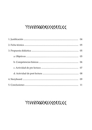 1. Justificación .............................................................................................. 04
2. Ficha técnica ............................................................................................. 05
3. Propuesta didáctica ................................................................................. 05
a. Objetivos .......................................................................................... 05
b. Competencias básicas .................................................................... 06
c. Actividad de pre lectura ................................................................ 07
d. Actividad de post lectura .............................................................. 08
4. Storyboard ................................................................................................ 09
5. Conclusiones ............................................................................................ 11
 