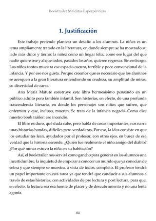 1. Justificación
Booktrailer Malditas Esperpénticas
Este trabajo pretende plantear un desafío a los alumnos. La niñez es un
tema ampliamente tratado en la literatura, en donde siempre se ha mostrado su
lado más dulce y tierno: la niñez como un hogar feliz, como ese lugar del que
nadie quiere irse y al que todos, pasados los años, quieren regresar. Sin embargo,
Los niños tontos muestra ese espacio oscuro, terrible y poco convencional de la
infancia. Y por eso nos gusta. Porque creemos que es necesario que los alumnos
se acerquen a la gran literatura entendiendo su crudeza, su amplitud de miras,
su diversidad de caras.
Ana María Matute construye este libro hermosísimo pensando en un
público adulto pero también infantil. Son historias, en efecto, de una profunda
trascendencia literaria, en donde los personajes son niños que sufren, que
enferman y que, incluso, mueren. Se trata de la infancia negada. Como dice
nuestro book tráiler: ese incendio.
El libro es duro, qué duda cabe, pero habla de cosas importantes; nos narra
unas historias hondas, difíciles pero verdaderas. Por eso, la idea consiste en que
los estudiantes lean, ayudados por el profesor, con otros ojos, en busca de esa
verdad que la historia esconde. ¿Quién fue realmente el niño amigo del diablo?
¿Por qué nunca estuvo la niña en su habitación?
Así, el booktrailer nos servirá como gancho para generar en los alumnos una
incertidumbre, la inquietud de empezar a conocer un mundo que ya conocían de
sobra y que siempre se muestra, a vista de todos, completo. El profesor tendrá
un papel importante en esta tarea ya que tendrá que conducir a sus alumnos a
través de estas historias, con actividades de pre lectura y post lectura, para que,
en efecto, la lectura sea esa fuente de placer y de descubrimiento y no una lenta
agonía.
04
 