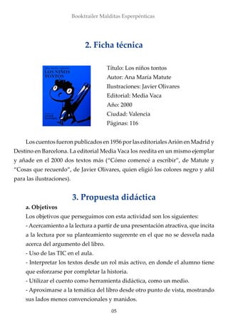Booktrailer Malditas Esperpénticas
05
Los cuentos fueron publicados en 1956 por las editorialesArión en Madrid y
Destino en Barcelona. La editorial Media Vaca los reedita en un mismo ejemplar
y añade en el 2000 dos textos más (“Cómo comencé a escribir”, de Matute y
“Cosas que recuerdo”, de Javier Olivares, quien eligió los colores negro y añil
para las ilustraciones).
3. Propuesta didáctica
a. Objetivos
Los objetivos que perseguimos con esta actividad son los siguientes:
- Acercamiento a la lectura a partir de una presentación atractiva, que incita
a la lectura por su planteamiento sugerente en el que no se desvela nada
acerca del argumento del libro.
- Uso de las TIC en el aula.
- Interpretar los textos desde un rol más activo, en donde el alumno tiene
que esforzarse por completar la historia.
- Utilizar el cuento como herramienta didáctica, como un medio.
- Aproximarse a la temática del libro desde otro punto de vista, mostrando
sus lados menos convencionales y manidos.
2. Ficha técnica
Título: Los niños tontos
Autor: Ana María Matute
Ilustraciones: Javier Olivares
Editorial: Media Vaca
Año: 2000
Ciudad: Valencia
Páginas: 116
 