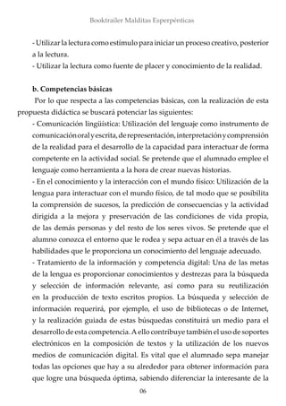 - Utilizar la lectura como estímulo para iniciar un proceso creativo, posterior
a la lectura.
- Utilizar la lectura como fuente de placer y conocimiento de la realidad.
b. Competencias básicas
	Por lo que respecta a las competencias básicas, con la realización de esta
propuesta didáctica se buscará potenciar las siguientes:
- Comunicación lingüística: Utilización del lenguaje como instrumento de
comunicaciónoralyescrita,derepresentación,interpretaciónycomprensión
de la realidad para el desarrollo de la capacidad para interactuar de forma
competente en la actividad social. Se pretende que el alumnado emplee el
lenguaje como herramienta a la hora de crear nuevas historias.
- En el conocimiento y la interacción con el mundo físico: Utilización de la
lengua para interactuar con el mundo físico, de tal modo que se posibilita
la comprensión de sucesos, la predicción de consecuencias y la actividad
dirigida a la mejora y preservación de las condiciones de vida propia,
de las demás personas y del resto de los seres vivos. Se pretende que el
alumno conozca el entorno que le rodea y sepa actuar en él a través de las
habilidades que le proporciona un conocimiento del lenguaje adecuado.
- Tratamiento de la información y competencia digital: Una de las metas
de la lengua es proporcionar conocimientos y destrezas para la búsqueda
y selección de información relevante, así como para su reutilización
en la producción de texto escritos propios. La búsqueda y selección de
información requerirá, por ejemplo, el uso de bibliotecas o de Internet,
y la realización guiada de estas búsquedas constituirá un medio para el
desarrollo de esta competencia.A ello contribuye también el uso de soportes
electrónicos en la composición de textos y la utilización de los nuevos
medios de comunicación digital. Es vital que el alumnado sepa manejar
todas las opciones que hay a su alrededor para obtener información para
que logre una búsqueda óptima, sabiendo diferenciar la interesante de la
06
Booktrailer Malditas Esperpénticas
 