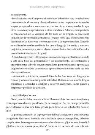 poca relevante.
-Socialyciudadana:Comprendehabilidadesydestrezasparalasrelaciones,
la convivencia, el respeto y el entendimiento entre las personas. Aprender
lengua es aprender a comunicarse con los otros, a comprender lo que
otros trasmiten y a aproximarse a otras realidades. Además, es importante
la constatación de la variedad de los usos de la lengua, la diversidad
lingüística y la valoración de todas las lenguas como igualmente aptas para
desempeñar las funciones de comunicación y de representación. También
se analizan los modos mediante los que el lenguaje transmite y sanciona
prejuicios y estereotipos, con el objeto de contribuir a la erradicación de los
usos discriminatorios del lenguaje.
-Aprenderaaprender:Ellenguajeesunmedioderepresentacióndelmundo
y está en la base del pensamiento y del conocimiento. Los contenidos y
procedimientos sobre la lengua se reutilizan para optimizar el aprendizaje
lingüístico y ser capaz de continuar aprendiendo de manera cada vez más
eficaz y autónoma.
- Autonomía e iniciativa personal: Una de las funciones del lenguaje es
regular y orientar nuestra propia actividad. Debido a esto, usar la lengua
contribuye a aprender a analizar y resolver problemas, trazar planes y
emprender procesos de decisión.
c. Actividad pre lectura
Como ya se ha dicho, estamos ante un libro complejo. Los cuentos sugieren y
crean espacios en blanco que el lector ha de completar. Por eso es imprescindible
que el docente realice una tarea previa para llevar a sus estudiantes hasta el
libro.
La primera actuación es la proyección del booktrailer, en el que se plantea
la siguiente idea: en el incendio de la infancia, apenas perceptibles, debieron
cumplir años. Interrogaremos entonces a los alumnos. ¿Qué es este incendio?
¿Quiénes fueron apenas perceptibles? Como se ve, se trata de una reflexión
07
Booktrailer Malditas Esperpénticas
 