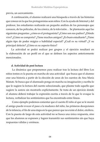 previa, un acercamiento.
A continuación, el alumno realizará una búsqueda a través de las historias
que conoce en la que los protagonistas sean niños. Con la ayuda de Internet y del
profesor, los estudiantes realizarán un pequeño análisis de los personajes que
conocen, de las películas, de los cómics, de la televisión… Se plantearán aquí las
siguientes preguntas: ¿cómo es el protagonista? ¿Cómo son sus padres? ¿Dónde
vive? ¿Cómo se comporta? ¿Tiene muchos amigos? ¿Es buen estudiante? ¿Tiene
algún tipo de poder mágico o habilidad especial? ¿Cuál es su virtud? ¿Y su
principal defecto? ¿Cómo es su aspecto físico?
La actividad se podrá realizar por grupos y el ejercicio resultará en
la elaboración de un perfil en el que se definen los aspectos anteriormente
mencionados.
d. Actividad de post lectura
	La dinámica que proponemos para realizar tras la lectura del libro Los
niños tontos es la puesta en marcha de una actividad que busca que el alumno
cree una historia a partir de la elección de unos de los cuentos de Ana María
Matute. Se busca que el alumnado ponga en marcha su imaginación y escriba lo
que le sugiere la lectura del cuento seleccionado, que plasme todo aquello que
sugiere la autora sin mostrarlo explícitamente. Se trata de un ejercicio donde
el alumno deberá trabajar la expresión escrita a través de lo que le evoque la
lectura, verbalizar los sentimientos que ha encontrado entre líneas.
	Como ejemplo podemos comentar que el cuento El niño al que se le murió
el amigo puede evocar el paso a la madurez del niño, las primeras decepciones
de la infancia, el fin de una etapa en la que parece que no existe el dolor, etcétera.
Con la puesta de largo de esta actividad no se busca una única respuesta, sino
que los alumnos se expresen y logren transmitir sus sentimientos sin que haya
respuestas válidas y erróneas.
08
Booktrailer Malditas Esperpénticas
 