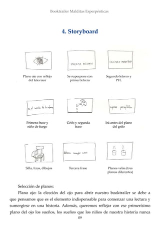 09
Booktrailer Malditas Esperpénticas
4. Storyboard
Plano ojo con reflejo
del televisor
Se superpone con
primer letrero
Segundo letrero y
PFL
Primera frase y
niño de fuego
Grifo y segunda
frase
Silla, tizas, dibujos Tercera frase Planos velas (tres
planos diferentes)
Irá antes del plano
del grifo
Selección de planos:
Plano ojo: la elección del ojo para abrir nuestro booktrailer se debe a
que pensamos que es el elemento indispensable para comenzar una lectura y
sumergirse en una historia. Además, queremos reflejar con ese primerísimo
plano del ojo los sueños, los sueños que los niños de nuestra historia nunca
 