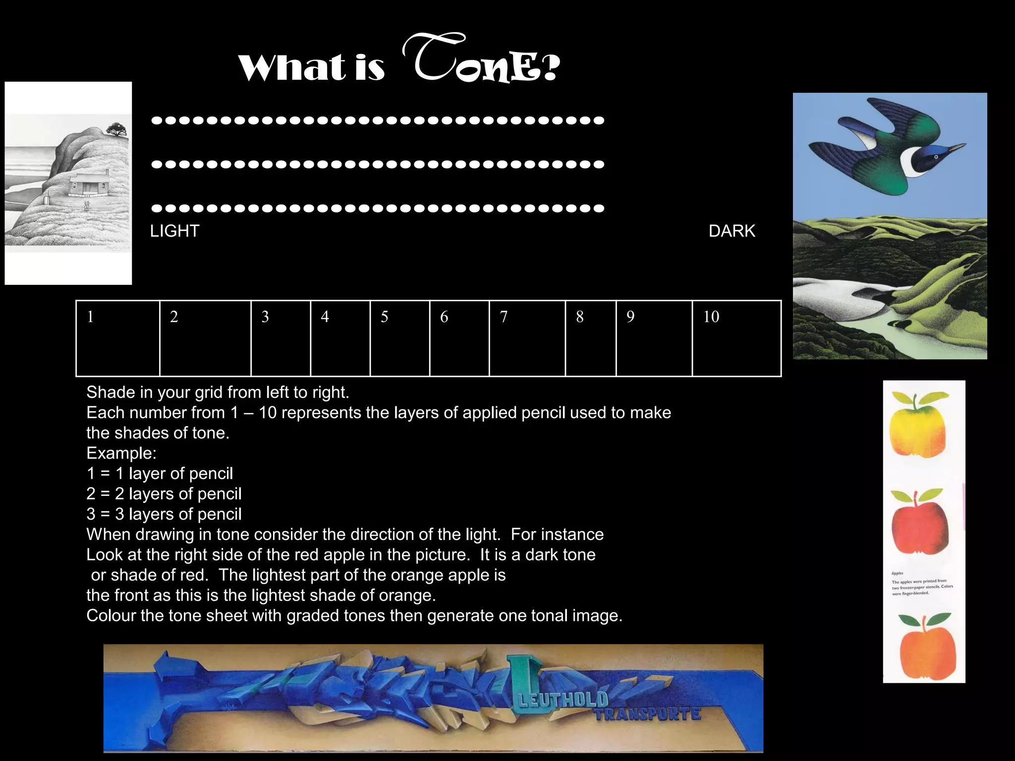 What is onE?                    T
        ……………………………
        ……………………………
        ……………………………
        LIGHT                                                                  DARK




1         2           3       4       5      6       7         8      9        10



Shade in your grid from left to right.
Each number from 1 – 10 represents the layers of applied pencil used to make
the shades of tone.
Example:
1 = 1 layer of pencil
2 = 2 layers of pencil
3 = 3 layers of pencil
When drawing in tone consider the direction of the light. For instance
Look at the right side of the red apple in the picture. It is a dark tone
 or shade of red. The lightest part of the orange apple is
the front as this is the lightest shade of orange.
Colour the tone sheet with graded tones then generate one tonal image.
 