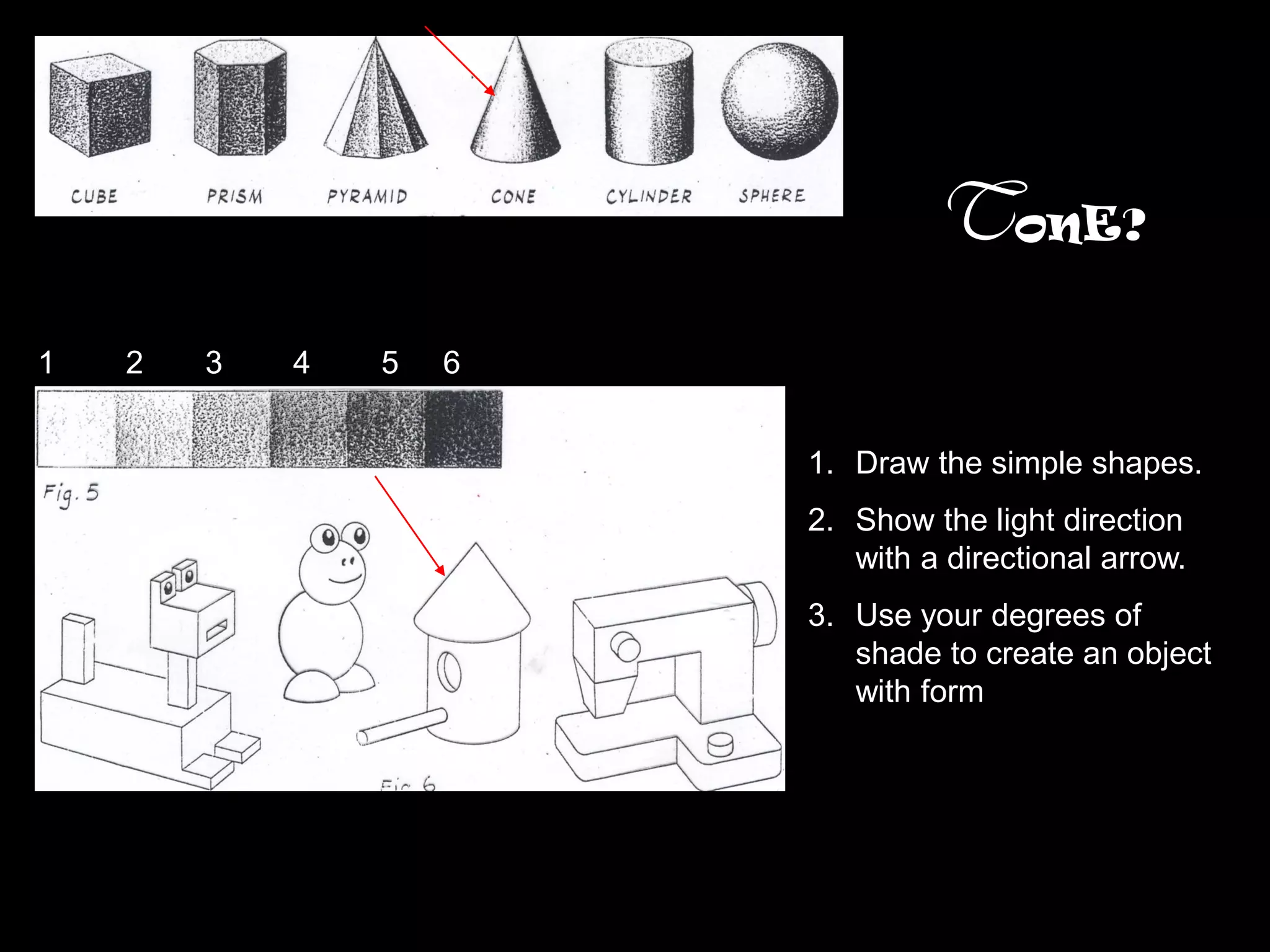 TonE?
1   2   3   4   5   6


                        1. Draw the simple shapes.
                        2. Show the light direction
                           with a directional arrow.
                        3. Use your degrees of
                           shade to create an object
                           with form
 