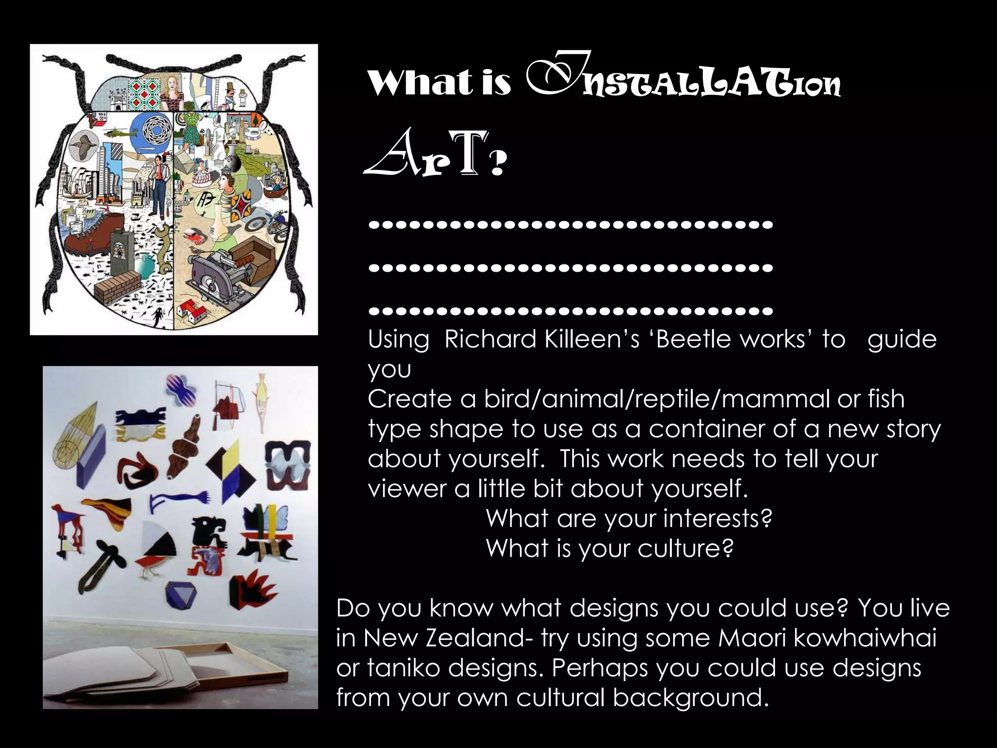 What is     INSTALLAT             ION


  Art?
  …………………………
  …………………………
  …………………………
  Using Richard Killeen’s ‘Beetle works’ to guide
  you
  Create a bird/animal/reptile/mammal or fish
  type shape to use as a container of a new story
  about yourself. This work needs to tell your
  viewer a little bit about yourself.
            What are your interests?
            What is your culture?

Do you know what designs you could use? You live
in New Zealand- try using some Maori kowhaiwhai
or taniko designs. Perhaps you could use designs
from your own cultural background.
 
