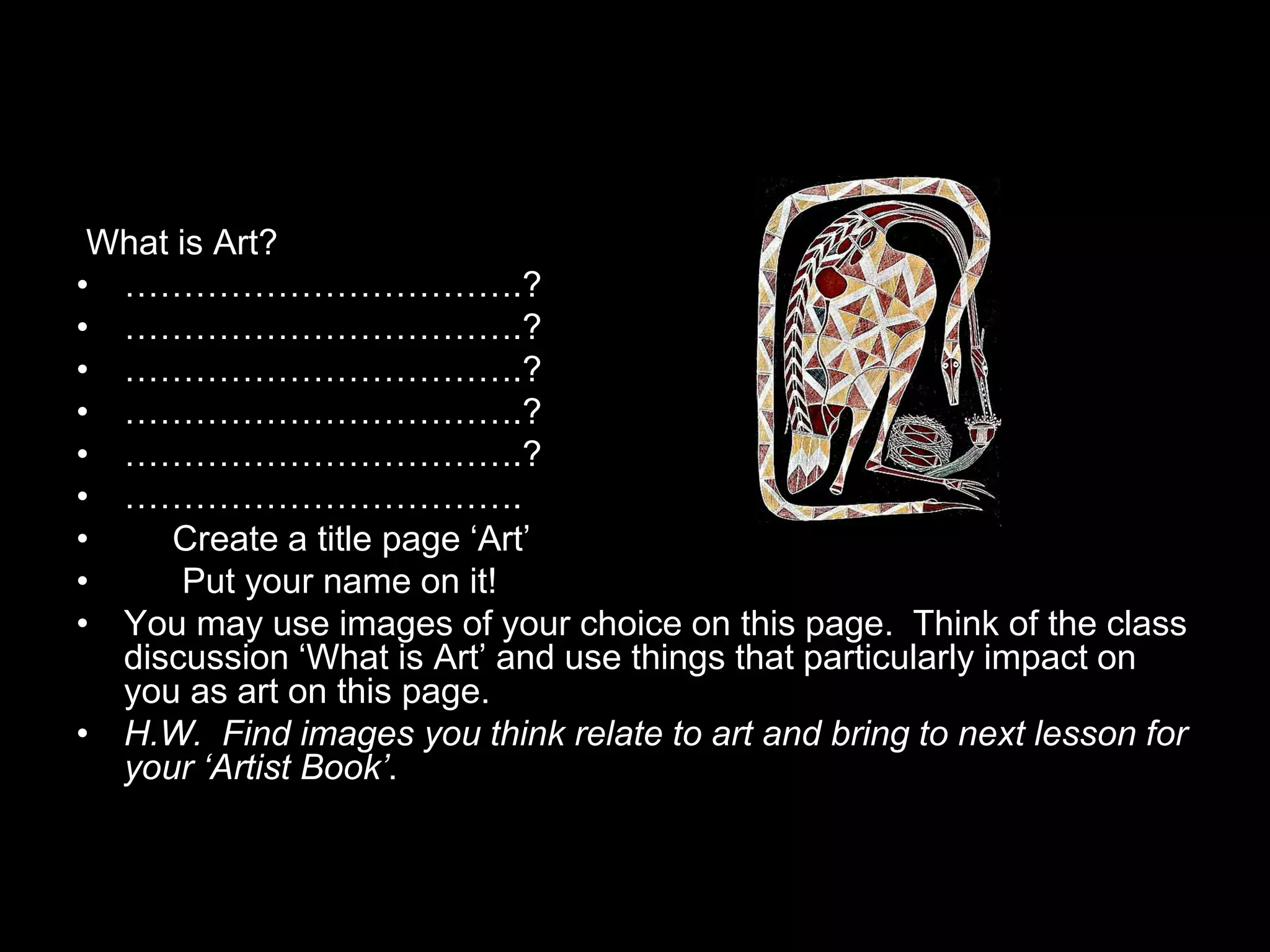 What is Art?
• …………………………….?
• …………………………….?
• …………………………….?
• …………………………….?
• …………………………….?
• …………………………….
•    Create a title page ‘Art’
•      Put your name on it!
• You may use images of your choice on this page. Think of the class
  discussion ‘What is Art’ and use things that particularly impact on
  you as art on this page.
• H.W. Find images you think relate to art and bring to next lesson for
  your ‘Artist Book’.
 