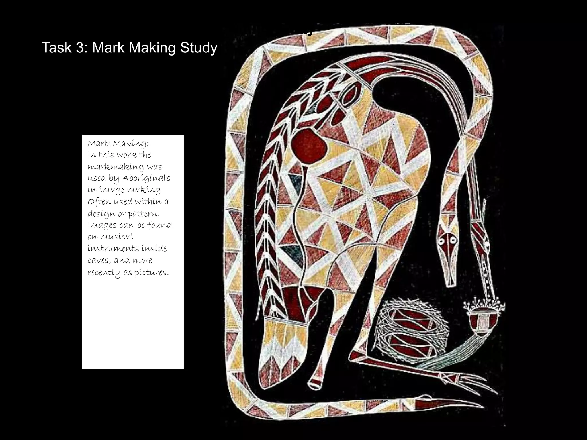 Task 3: Mark Making Study
Task 3: Mark Making Study




      Mark Making:
      In this work the
      markmaking was
      used by Aboriginals
      in image making.
      Often used within a
      design or pattern.
      Images can be found
      on musical
      instruments inside
      caves, and more
      recently as pictures.
 