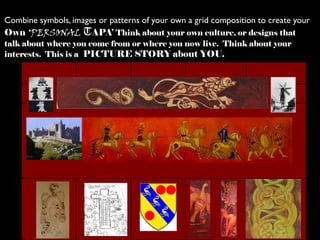 Combine symbols, images or patterns of your own a grid composition to create your
Own ‘PERSONAL TAPA’ Think about your own culture, or designs that
talk about where you come from or where you now live. Think about your
interests. This is a PICTURE STORY about YOU.
 