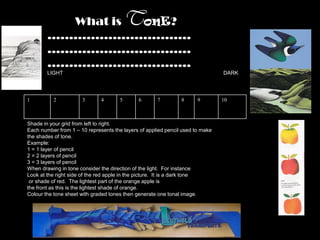 What is onE?                    T
        ……………………………
        ……………………………
        ……………………………
        LIGHT                                                                  DARK




1         2           3       4       5      6       7         8      9        10



Shade in your grid from left to right.
Each number from 1 – 10 represents the layers of applied pencil used to make
the shades of tone.
Example:
1 = 1 layer of pencil
2 = 2 layers of pencil
3 = 3 layers of pencil
When drawing in tone consider the direction of the light. For instance
Look at the right side of the red apple in the picture. It is a dark tone
 or shade of red. The lightest part of the orange apple is
the front as this is the lightest shade of orange.
Colour the tone sheet with graded tones then generate one tonal image.
 