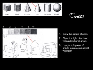 TonE?
1   2   3   4   5   6


                        1. Draw the simple shapes.
                        2. Show the light direction
                           with a directional arrow.
                        3. Use your degrees of
                           shade to create an object
                           with form
 