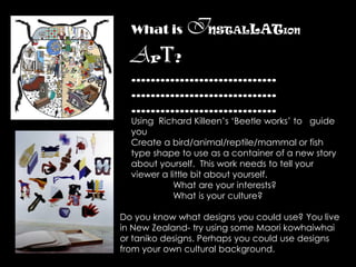 What is     INSTALLAT             ION


  Art?
  …………………………
  …………………………
  …………………………
  Using Richard Killeen’s ‘Beetle works’ to guide
  you
  Create a bird/animal/reptile/mammal or fish
  type shape to use as a container of a new story
  about yourself. This work needs to tell your
  viewer a little bit about yourself.
            What are your interests?
            What is your culture?

Do you know what designs you could use? You live
in New Zealand- try using some Maori kowhaiwhai
or taniko designs. Perhaps you could use designs
from your own cultural background.
 
