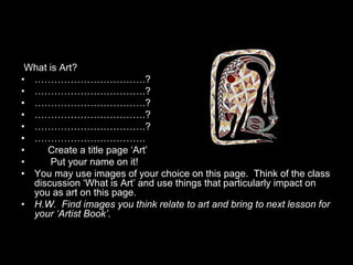 What is Art?
• …………………………….?
• …………………………….?
• …………………………….?
• …………………………….?
• …………………………….?
• …………………………….
•    Create a title page ‘Art’
•      Put your name on it!
• You may use images of your choice on this page. Think of the class
  discussion ‘What is Art’ and use things that particularly impact on
  you as art on this page.
• H.W. Find images you think relate to art and bring to next lesson for
  your ‘Artist Book’.
 