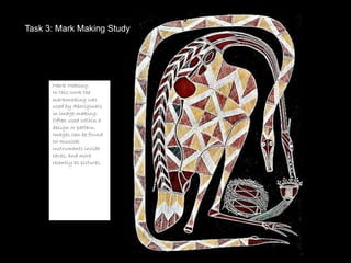 Task 3: Mark Making Study
Task 3: Mark Making Study




      Mark Making:
      In this work the
      markmaking was
      used by Aboriginals
      in image making.
      Often used within a
      design or pattern.
      Images can be found
      on musical
      instruments inside
      caves, and more
      recently as pictures.
 
