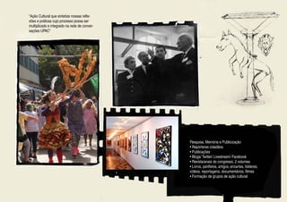“Ação Cultural que sintetize nossas refle-
xões e práticas cujo processo possa ser
multiplicado e integrado na rede de conver-
sações UPAC”




                                              Pesquisa, Memória e Publicização
                                              • Repórteres cidadãos
                                              • Publicações
                                              • Blogs/ Twitter/ Livestream/ Facebook
                                              • Revista/anais do congresso, 2 volumes
                                              • Livros, panfletos, artigos, encartes, folderes,
                                              vídeos, reportagens, documentários, filmes
                                              • Formação de grupos de ação cultural
 
