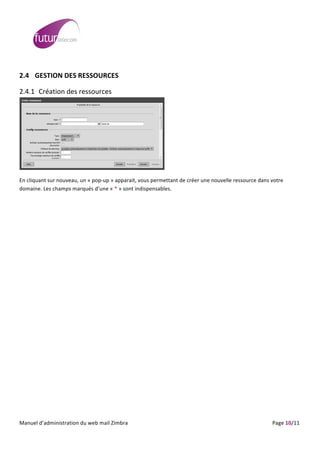  
	
                                                                                                                                                                                                                                                                                                                                                                                                                                                                                                     	
  
	
  
2.4 GESTION	
  DES	
  RESSOURCES	
  

2.4.1 Création	
  des	
  ressources	
  




                                                                                                                                                                                                                                                                     	
  

En	
  cliquant	
  sur	
  nouveau,	
  un	
  «	
  pop-­‐up	
  »	
  apparait,	
  vous	
  permettant	
  de	
  créer	
  une	
  nouvelle	
  ressource	
  dans	
  votre	
  
domaine.	
  Les	
  champs	
  marqués	
  d’une	
  «	
  *	
  »	
  sont	
  indispensables.




	
  
Manuel	
  d’administration	
  du	
  web	
  mail	
  Zimbra	
  	
  	
  	
  	
  	
  	
  	
  	
  	
  	
  	
  	
  	
  	
  	
  	
  	
  	
  	
  	
  	
  	
  	
  	
  	
  	
  	
  	
  	
  	
  	
  	
  	
  	
  	
  	
  	
  	
  	
  	
  	
  	
  	
  	
  	
  	
  	
  	
  	
  	
  	
  	
  	
  	
  	
  	
  	
  	
  	
  	
  	
  	
  	
  	
  	
  	
  	
  	
  	
  	
  	
  	
  	
  	
  	
  	
  	
   	
  	
  	
  	
  	
  	
  	
  	
  	
  	
  	
  	
  	
  	
  	
  	
  	
  	
  	
  	
  	
  	
  	
  	
  	
  	
  	
  	
  	
  	
  Page	
  10/11	
  
 
