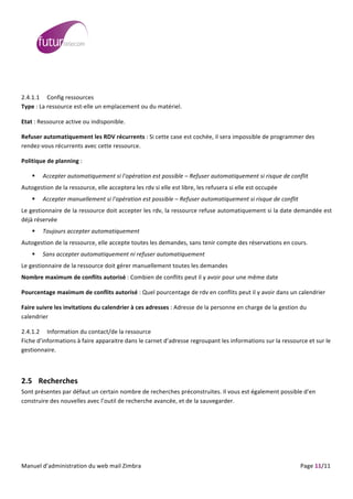  
	
                                                                                                                                                                                                                                                                                                                                                                                                                                                                                                     	
  
	
  
	
  

2.4.1.1 Config	
  ressources	
  
Type	
  :	
  La	
  ressource	
  est-­‐elle	
  un	
  emplacement	
  ou	
  du	
  matériel.	
  

Etat	
  :	
  Ressource	
  active	
  ou	
  indisponible.	
  

Refuser	
  automatiquement	
  les	
  RDV	
  récurrents	
  :	
  Si	
  cette	
  case	
  est	
  cochée,	
  il	
  sera	
  impossible	
  de	
  programmer	
  des	
  
rendez-­‐vous	
  récurrents	
  avec	
  cette	
  ressource.	
  

Politique	
  de	
  planning	
  :	
  	
  

                                 Accepter	
  automatiquement	
  si	
  l'opération	
  est	
  possible	
  –	
  Refuser	
  automatiquement	
  si	
  risque	
  de	
  conflit	
  
Autogestion	
  de	
  la	
  ressource,	
  elle	
  acceptera	
  les	
  rdv	
  si	
  elle	
  est	
  libre,	
  les	
  refusera	
  si	
  elle	
  est	
  occupée	
  
                                 Accepter	
  manuellement	
  si	
  l'opération	
  est	
  possible	
  –	
  Refuser	
  automatiquement	
  si	
  risque	
  de	
  conflit	
  
Le	
  gestionnaire	
  de	
  la	
  ressource	
  doit	
  accepter	
  les	
  rdv,	
  la	
  ressource	
  refuse	
  automatiquement	
  si	
  la	
  date	
  demandée	
  est	
  
déjà	
  réservée	
  
                                 Toujours	
  accepter	
  automatiquement	
  
Autogestion	
  de	
  la	
  ressource,	
  elle	
  accepte	
  toutes	
  les	
  demandes,	
  sans	
  tenir	
  compte	
  des	
  réservations	
  en	
  cours.	
  
                                 Sans	
  accepter	
  automatiquement	
  ni	
  refuser	
  automatiquement	
  
Le	
  gestionnaire	
  de	
  la	
  ressource	
  doit	
  gérer	
  manuellement	
  toutes	
  les	
  demandes	
  
Nombre	
  maximum	
  de	
  conflits	
  autorisé	
  :	
  Combien	
  de	
  conflits	
  peut	
  il	
  y	
  avoir	
  pour	
  une	
  même	
  date	
  

Pourcentage	
  maximum	
  de	
  conflits	
  autorisé	
  :	
  Quel	
  pourcentage	
  de	
  rdv	
  en	
  conflits	
  peut	
  il	
  y	
  avoir	
  dans	
  un	
  calendrier	
  

Faire	
  suivre	
  les	
  invitations	
  du	
  calendrier	
  à	
  ces	
  adresses	
  :	
  Adresse	
  de	
  la	
  personne	
  en	
  charge	
  de	
  la	
  gestion	
  du	
  
calendrier	
  

2.4.1.2 Information	
  du	
  contact/de	
  la	
  ressource	
  
Fiche	
  d’informations	
  à	
  faire	
  apparaitre	
  dans	
  le	
  carnet	
  d’adresse	
  regroupant	
  les	
  informations	
  sur	
  la	
  ressource	
  et	
  sur	
  le	
  
gestionnaire.	
  

	
  

2.5 Recherches	
  
Sont	
  présentes	
  par	
  défaut	
  un	
  certain	
  nombre	
  de	
  recherches	
  préconstruites.	
  Il	
  vous	
  est	
  également	
  possible	
  d’en	
  
construire	
  des	
  nouvelles	
  avec	
  l’outil	
  de	
  recherche	
  avancée,	
  et	
  de	
  la	
  sauvegarder.	
  

	
  




	
  
Manuel	
  d’administration	
  du	
  web	
  mail	
  Zimbra	
  	
  	
  	
  	
  	
  	
  	
  	
  	
  	
  	
  	
  	
  	
  	
  	
  	
  	
  	
  	
  	
  	
  	
  	
  	
  	
  	
  	
  	
  	
  	
  	
  	
  	
  	
  	
  	
  	
  	
  	
  	
  	
  	
  	
  	
  	
  	
  	
  	
  	
  	
  	
  	
  	
  	
  	
  	
  	
  	
  	
  	
  	
  	
  	
  	
  	
  	
  	
  	
  	
  	
  	
  	
  	
  	
  	
  	
   	
  	
  	
  	
  	
  	
  	
  	
  	
  	
  	
  	
  	
  	
  	
  	
  	
  	
  	
  	
  	
  	
  	
  	
  	
  	
  	
  	
  	
  	
  Page	
  11/11	
  
 