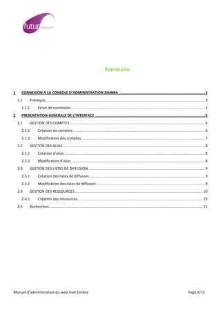  
	
                                                                                                                                                                                                                                                                                                                                                                                                                                                                                                         	
  
	
  
                                                                                                                                                                                                                                                   	
  
                                                                                                                                                                                                                                                   	
  
                                                                                                                                                                                                                                                Sommaire	
  

	
  
1	
                  CONNEXION	
  A	
  LA	
  CONSOLE	
  D’ADMINISTRATION	
  ZIMBRA ...............................................................................3	
  
          1.1	
                           Prérequis.......................................................................................................................................................... 3	
  
                     1.1.1	
                                    Ecran	
  de	
  connexion.................................................................................................................................. 3	
  
2	
                  PRESENTATION	
  GENERALE	
  DE	
  L’INTERFACE .....................................................................................................5	
  
          2.1	
                           GESTION	
  DES	
  COMPTES................................................................................................................................... 6	
  
                     2.1.1	
                                    Création	
  de	
  comptes................................................................................................................................ 6	
  
                     2.1.2	
                                    Modification	
  des	
  comptes ....................................................................................................................... 7	
  
          2.2	
                           GESTION	
  DES	
  ALIAS.......................................................................................................................................... 8	
  
                     2.2.1	
                                    Création	
  d’alias ........................................................................................................................................ 8	
  
                     2.2.2	
                                    Modification	
  d’alias ................................................................................................................................. 8	
  
          2.3	
                           GESTION	
  DES	
  LISTES	
  DE	
  DIFFUSION................................................................................................................. 9	
  
                     2.3.1	
                                    Création	
  des	
  listes	
  de	
  diffusion................................................................................................................ 9	
  
                     2.3.2	
                                    Modification	
  des	
  listes	
  de	
  diffusion ......................................................................................................... 9	
  
          2.4	
                           GESTION	
  DES	
  RESSOURCES............................................................................................................................ 10	
  
                     2.4.1	
                                    Création	
  des	
  ressources......................................................................................................................... 10	
  
          2.5	
                           Recherches..................................................................................................................................................... 11	
  
	
  




	
  
Manuel	
  d’administration	
  du	
  web	
  mail	
  Zimbra	
  	
  	
  	
  	
  	
  	
  	
  	
  	
  	
  	
  	
  	
  	
  	
  	
  	
  	
  	
  	
  	
  	
  	
  	
  	
  	
  	
  	
  	
  	
  	
  	
  	
  	
  	
  	
  	
  	
  	
  	
  	
  	
  	
  	
  	
  	
  	
  	
  	
  	
  	
  	
  	
  	
  	
  	
  	
  	
  	
  	
  	
  	
  	
  	
  	
  	
  	
  	
  	
  	
  	
  	
  	
  	
  	
  	
  	
   	
  	
  	
  	
  	
  	
  	
  	
  	
  	
  	
  	
  	
  	
  	
  	
  	
  	
  	
  	
  	
  	
  	
  	
  	
  	
  	
  	
  	
  	
  Page	
  2/11	
  
 