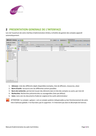  
	
                                                                                                                                                                                                                                                                                                                                                                                                                                                                                                         	
  
	
  
	
  



2 PRESENTATION	
  GENERALE	
  DE	
  L’INTERFACE	
  	
  
Lors	
  de	
  l’ouverture	
  de	
  votre	
  interface	
  d’administration	
  Zimbra,	
  la	
  fenêtre	
  de	
  gestion	
  des	
  comptes	
  apparaît	
  
automatiquement.	
                                              	
                                                                  	
      	
   	
  

                                                                                                                                                                                                                                                                                                                                                                                                                  	
  




                                                                      	
  




                                                                                                                                                                                                                                                                                                                                                                                                                                                                                                                             	
  

                 1.                Adresses:	
  Liste	
  des	
  différents	
  objets	
  disponibles	
  (comptes,	
  liste	
  de	
  diffusion,	
  ressources,	
  alias)	
  
                 2.                Barre	
  d’outils:	
  raccourcis	
  vers	
  les	
  différentes	
  actions	
  possibles	
  
                 3.                Barre	
  de	
  recherche:	
  permet	
  de	
  trouver	
  des	
  éléments	
  dans	
  la	
  liste	
  des	
  comptes	
  ou	
  autre,	
  par	
  mot	
  clé	
  
                 4.                Recherches:	
  Recherches	
  préconstruites	
  ou	
  sauvegardées	
  (liste	
  pas	
  défaut)	
  
                 5.                Liens:	
  Liens	
  vers	
  les	
  documents	
  d’aide	
  (en	
  anglais)	
  et	
  les	
  outils	
  administrateur	
  

                              ATTENTION	
  !	
  Le	
  compte	
  «	
  galsync	
  »	
  est	
  un	
  compte	
  système	
  indispensable	
  au	
  bon	
  fonctionnement	
  de	
  votre	
  
                              liste	
  d’adresses	
  globale.	
  Il	
  ne	
  faut	
  donc	
  pas	
  le	
  supprimer.	
  Il	
  n’intervient	
  pas	
  dans	
  le	
  décompte	
  de	
  licences.	
  




	
  
Manuel	
  d’administration	
  du	
  web	
  mail	
  Zimbra	
  	
  	
  	
  	
  	
  	
  	
  	
  	
  	
  	
  	
  	
  	
  	
  	
  	
  	
  	
  	
  	
  	
  	
  	
  	
  	
  	
  	
  	
  	
  	
  	
  	
  	
  	
  	
  	
  	
  	
  	
  	
  	
  	
  	
  	
  	
  	
  	
  	
  	
  	
  	
  	
  	
  	
  	
  	
  	
  	
  	
  	
  	
  	
  	
  	
  	
  	
  	
  	
  	
  	
  	
  	
  	
  	
  	
  	
   	
  	
  	
  	
  	
  	
  	
  	
  	
  	
  	
  	
  	
  	
  	
  	
  	
  	
  	
  	
  	
  	
  	
  	
  	
  	
  	
  	
  	
  	
  Page	
  5/11	
  
 