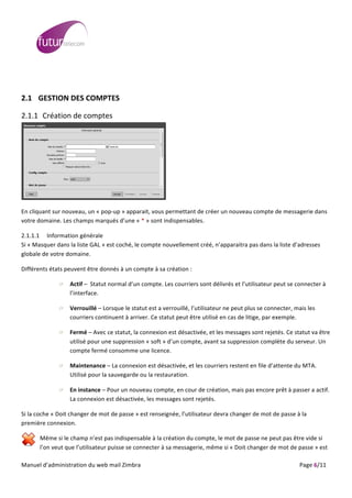  
	
                                                                                                                                                                                                                                                                                                                                                                                                                                                                                                         	
  
	
  
	
  

2.1 GESTION	
  DES	
  COMPTES	
  

2.1.1 Création	
  de	
  comptes	
  




                                                                                                                                                                                                                                                                          	
  




                                                                                                                                                                                                                                              	
  

En	
  cliquant	
  sur	
  nouveau,	
  un	
  «	
  pop-­‐up	
  »	
  apparait,	
  vous	
  permettant	
  de	
  créer	
  un	
  nouveau	
  compte	
  de	
  messagerie	
  dans	
  
votre	
  domaine.	
  Les	
  champs	
  marqués	
  d’une	
  «	
  *	
  »	
  sont	
  indispensables.	
  

2.1.1.1 Information	
  générale	
  
Si	
  «	
  Masquer	
  dans	
  la	
  liste	
  GAL	
  »	
  est	
  coché,	
  le	
  compte	
  nouvellement	
  créé,	
  n’apparaitra	
  pas	
  dans	
  la	
  liste	
  d’adresses	
  
globale	
  de	
  votre	
  domaine.	
  

Différents	
  états	
  peuvent	
  être	
  donnés	
  à	
  un	
  compte	
  à	
  sa	
  création	
  :	
  

                                                                                Actif	
  –	
  	
  Statut	
  normal	
  d’un	
  compte.	
  Les	
  courriers	
  sont	
  délivrés	
  et	
  l’utilisateur	
  peut	
  se	
  connecter	
  à	
  
                                                                                l’interface.	
  

                                                                                Verrouillé	
  –	
  Lorsque	
  le	
  statut	
  est	
  a	
  verrouillé,	
  l’utilisateur	
  ne	
  peut	
  plus	
  se	
  connecter,	
  mais	
  les	
  
                                                                                courriers	
  continuent	
  à	
  arriver.	
  Ce	
  statut	
  peut	
  être	
  utilisé	
  en	
  cas	
  de	
  litige,	
  par	
  exemple.	
  

                                                                                Fermé	
  –	
  Avec	
  ce	
  statut,	
  la	
  connexion	
  est	
  désactivée,	
  et	
  les	
  messages	
  sont	
  rejetés.	
  Ce	
  statut	
  va	
  être	
  
                                                                                utilisé	
  pour	
  une	
  suppression	
  «	
  soft	
  »	
  d’un	
  compte,	
  avant	
  sa	
  suppression	
  complète	
  du	
  serveur.	
  Un	
  
                                                                                compte	
  fermé	
  consomme	
  une	
  licence.	
  

                                                                                Maintenance	
  –	
  La	
  connexion	
  est	
  désactivée,	
  et	
  les	
  courriers	
  restent	
  en	
  file	
  d’attente	
  du	
  MTA.	
  
                                                                                Utilisé	
  pour	
  la	
  sauvegarde	
  ou	
  la	
  restauration.	
  

                                                                                En	
  instance	
  –	
  Pour	
  un	
  nouveau	
  compte,	
  en	
  cour	
  de	
  création,	
  mais	
  pas	
  encore	
  prêt	
  à	
  passer	
  a	
  actif.	
  
                                                                                La	
  connexion	
  est	
  désactivée,	
  les	
  messages	
  sont	
  rejetés.	
  

Si	
  la	
  coche	
  «	
  Doit	
  changer	
  de	
  mot	
  de	
  passe	
  »	
  est	
  renseignée,	
  l’utilisateur	
  devra	
  changer	
  de	
  mot	
  de	
  passe	
  à	
  la	
  
première	
  connexion.	
  

                              Même	
  si	
  le	
  champ	
  n’est	
  pas	
  indispensable	
  à	
  la	
  création	
  du	
  compte,	
  le	
  mot	
  de	
  passe	
  ne	
  peut	
  pas	
  être	
  vide	
  si	
  
                              l’on	
  veut	
  que	
  l’utilisateur	
  puisse	
  se	
  connecter	
  à	
  sa	
  messagerie,	
  même	
  si	
  «	
  Doit	
  changer	
  de	
  mot	
  de	
  passe	
  »	
  est	
  
	
  
Manuel	
  d’administration	
  du	
  web	
  mail	
  Zimbra	
  	
  	
  	
  	
  	
  	
  	
  	
  	
  	
  	
  	
  	
  	
  	
  	
  	
  	
  	
  	
  	
  	
  	
  	
  	
  	
  	
  	
  	
  	
  	
  	
  	
  	
  	
  	
  	
  	
  	
  	
  	
  	
  	
  	
  	
  	
  	
  	
  	
  	
  	
  	
  	
  	
  	
  	
  	
  	
  	
  	
  	
  	
  	
  	
  	
  	
  	
  	
  	
  	
  	
  	
  	
  	
  	
  	
  	
   	
  	
  	
  	
  	
  	
  	
  	
  	
  	
  	
  	
  	
  	
  	
  	
  	
  	
  	
  	
  	
  	
  	
  	
  	
  	
  	
  	
  	
  	
  Page	
  6/11	
  
 
